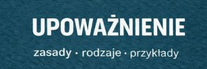 Czym jest upoważnienie? Jak je napisać? Wzór upoważnienia